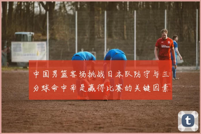 中国男篮客场挑战日本队防守与三分球命中率是赢得比赛的关键因素