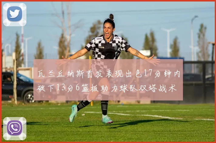 瓦兰丘纳斯首发表现出色17分钟内砍下13分6篮板助力球队双塔战术