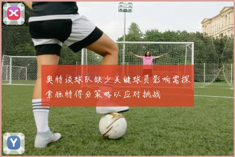 奥特谈球队缺少关键球员影响需探索独特得分策略以应对挑战