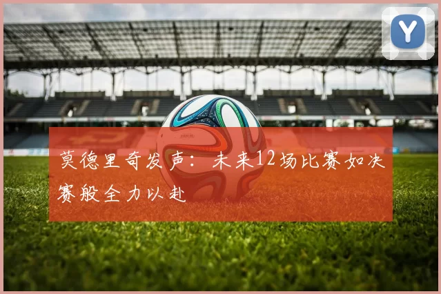 莫德里奇发声：未来12场比赛如决赛般全力以赴