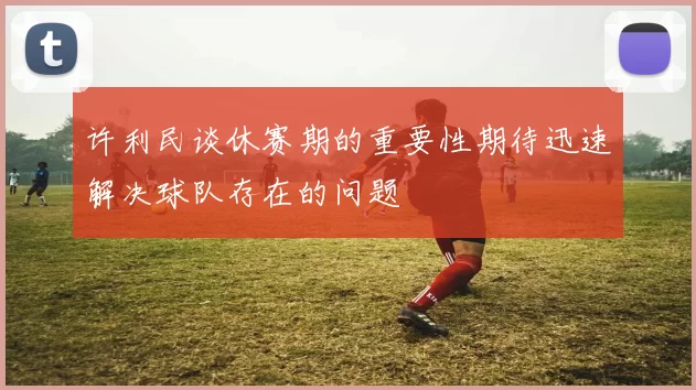 许利民谈休赛期的重要性期待迅速解决球队存在的问题