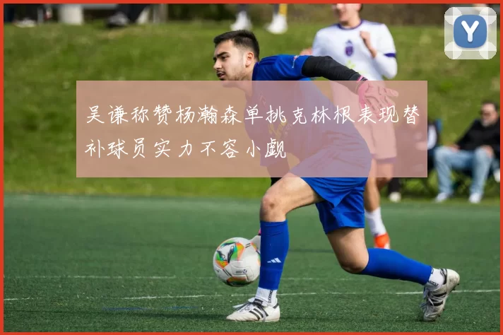 吴谦称赞杨瀚森单挑克林根表现替补球员实力不容小觑