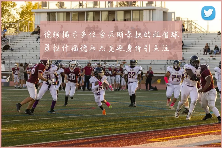 德转揭示多位含买断条款的租借球员拉什福德和杰克逊身价引关注