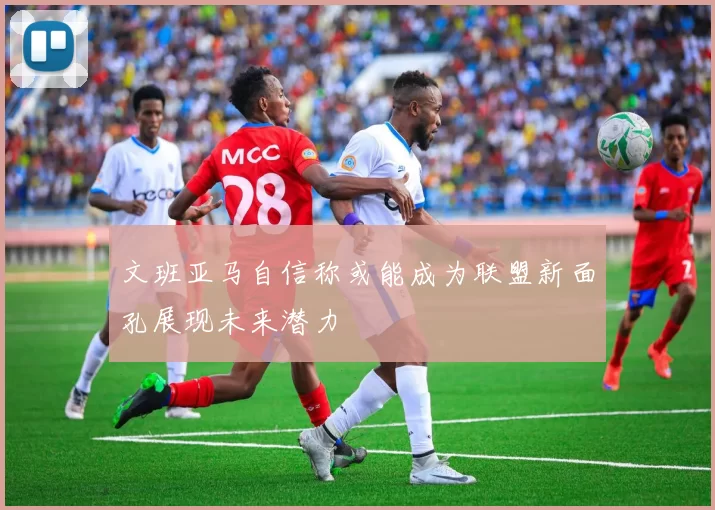 文班亚马自信称或能成为联盟新面孔展现未来潜力