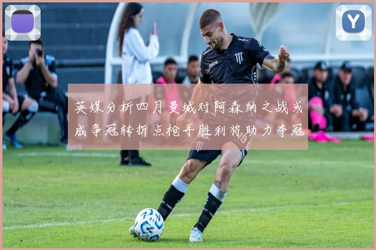 英媒分析四月曼城对阿森纳之战或成争冠转折点枪手胜利将助力夺冠希望